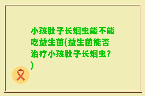 小孩肚子长蛔虫能不能吃益生菌(益生菌能否小孩肚子长蛔虫？)
