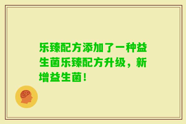 乐臻配方添加了一种益生菌乐臻配方升级，新增益生菌！