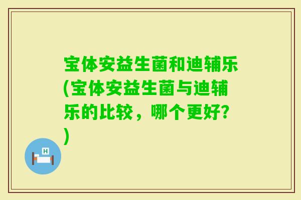宝体安益生菌和迪辅乐(宝体安益生菌与迪辅乐的比较，哪个更好？)