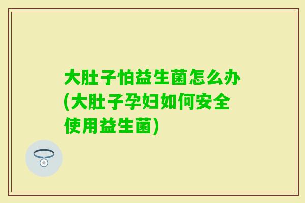 大肚子怕益生菌怎么办(大肚子孕妇如何安全使用益生菌)