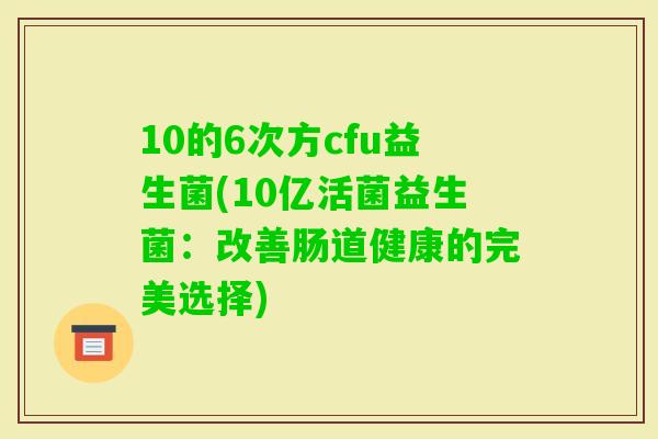 10的6次方cfu益生菌(10亿活菌益生菌：改善肠道健康的完美选择)