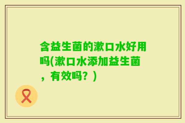 含益生菌的漱口水好用吗(漱口水添加益生菌，有效吗？)