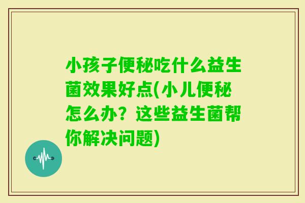 小孩子吃什么益生菌效果好点(小儿怎么办？这些益生菌帮你解决问题)