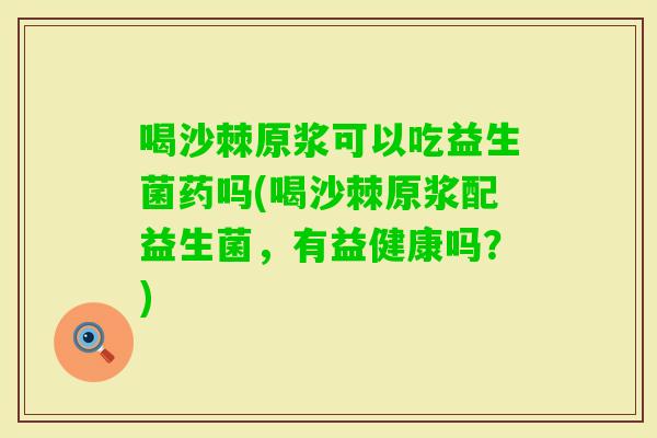 喝沙棘原浆可以吃益生菌药吗(喝沙棘原浆配益生菌，有益健康吗？)