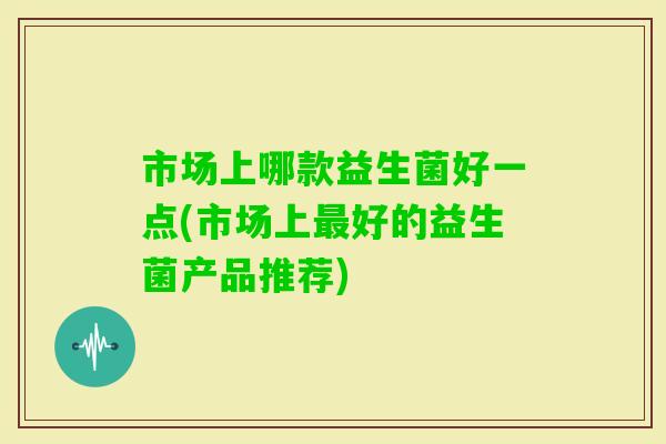 市场上哪款益生菌好一点(市场上好的益生菌产品推荐)