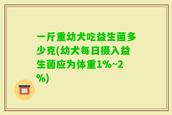 一斤重幼犬吃益生菌多少克(幼犬每日摄入益生菌应为体重1%~2%)