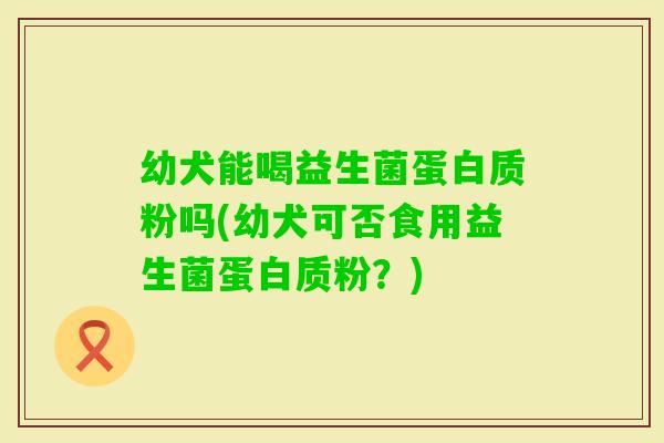 幼犬能喝益生菌蛋白质粉吗(幼犬可否食用益生菌蛋白质粉？)