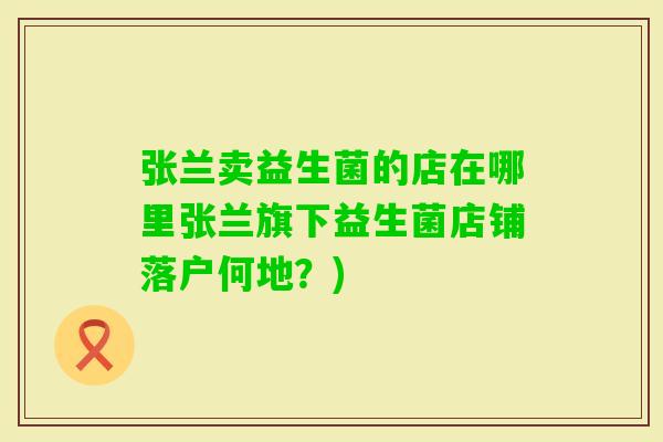 张兰卖益生菌的店在哪里张兰旗下益生菌店铺落户何地？)