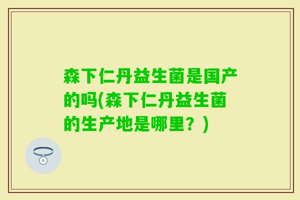 森下仁丹益生菌是国产的吗(森下仁丹益生菌的生产地是哪里？)