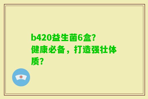 b420益生菌6盒？健康必备，打造强壮体质？
