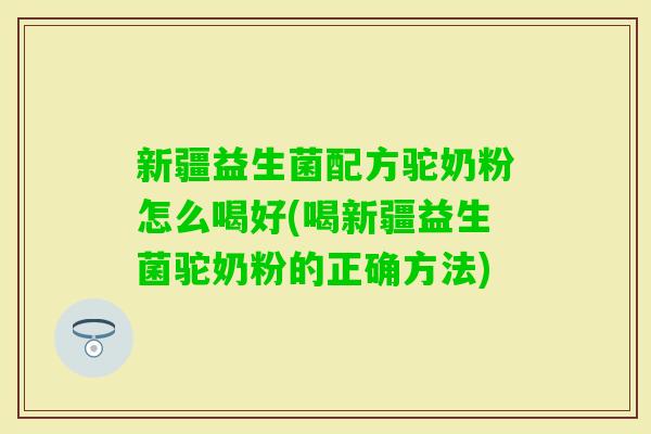 新疆益生菌配方驼奶粉怎么喝好(喝新疆益生菌驼奶粉的正确方法)