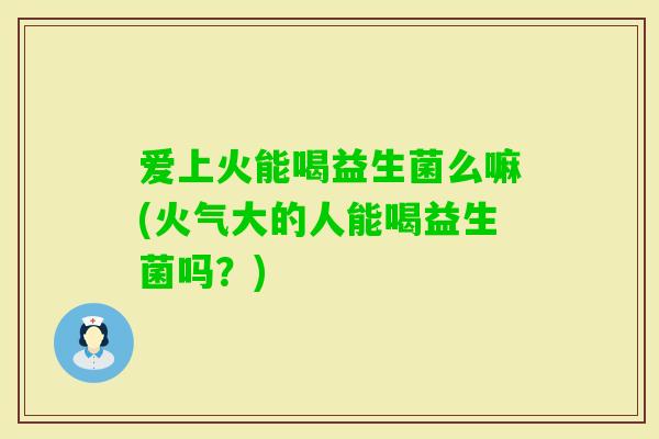 爱上火能喝益生菌么嘛(火气大的人能喝益生菌吗？)