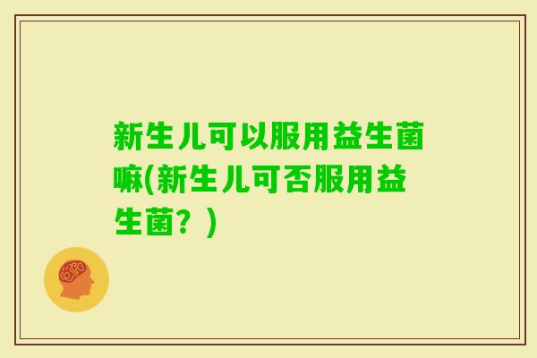 新生儿可以服用益生菌嘛(新生儿可否服用益生菌？)