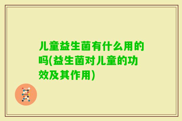 儿童益生菌有什么用的吗(益生菌对儿童的功效及其作用)