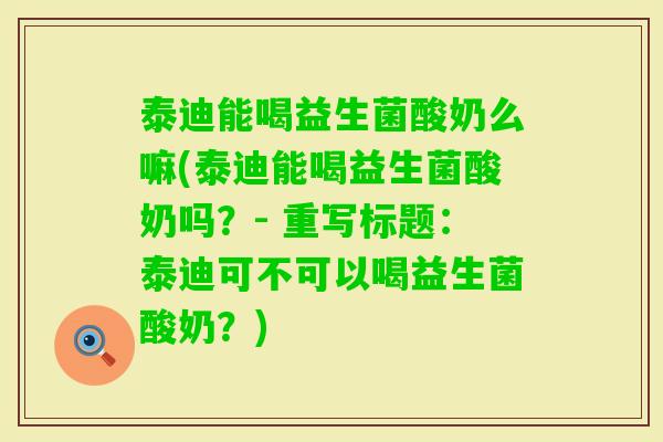 泰迪能喝益生菌酸奶么嘛(泰迪能喝益生菌酸奶吗？- 重写标题：泰迪可不可以喝益生菌酸奶？)