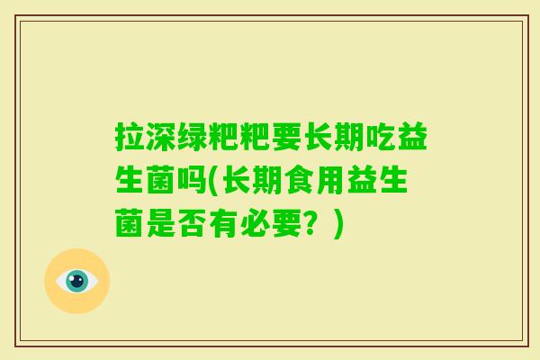 拉深绿粑粑要长期吃益生菌吗(长期食用益生菌是否有必要？)