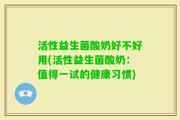 活性益生菌酸奶好不好用(活性益生菌酸奶：值得一试的健康习惯)