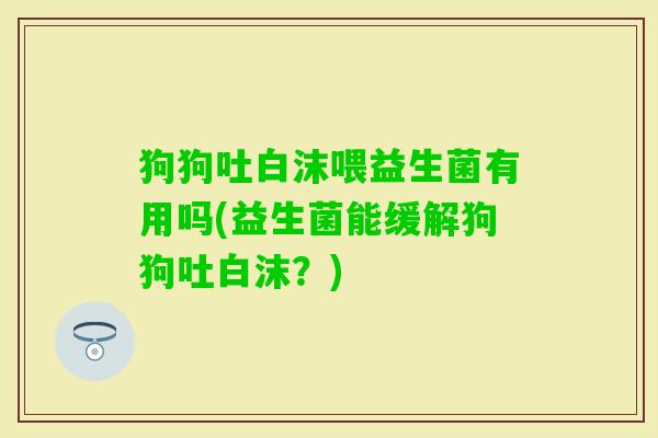 狗狗吐白沫喂益生菌有用吗(益生菌能缓解狗狗吐白沫？)