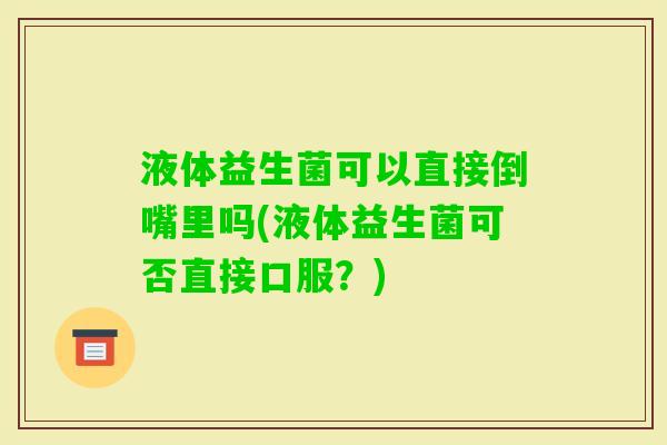 液体益生菌可以直接倒嘴里吗(液体益生菌可否直接口服？)