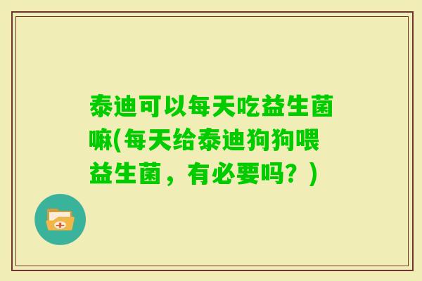 泰迪可以每天吃益生菌嘛(每天给泰迪狗狗喂益生菌，有必要吗？)