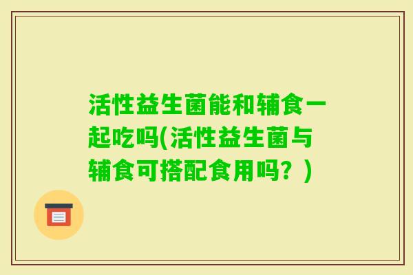 活性益生菌能和辅食一起吃吗(活性益生菌与辅食可搭配食用吗？)