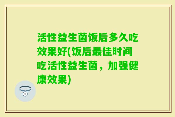 活性益生菌饭后多久吃效果好(饭后佳时间吃活性益生菌，加强健康效果)