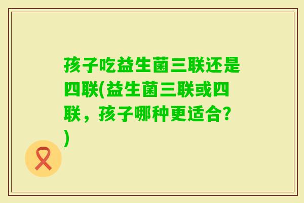 孩子吃益生菌三联还是四联(益生菌三联或四联，孩子哪种更适合？)