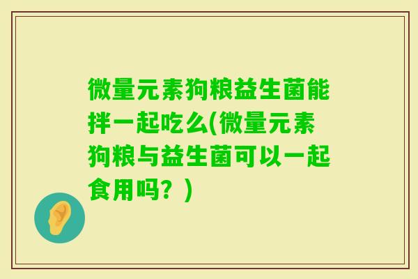 微量元素狗粮益生菌能拌一起吃么(微量元素狗粮与益生菌可以一起食用吗？)