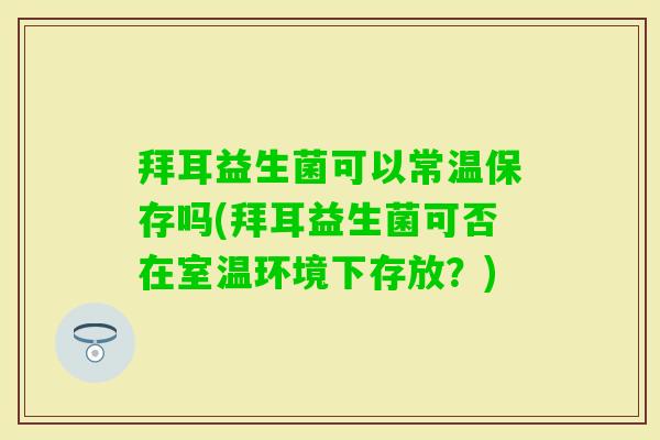 拜耳益生菌可以常温保存吗(拜耳益生菌可否在室温环境下存放？)