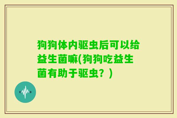 狗狗体内驱虫后可以给益生菌嘛(狗狗吃益生菌有助于驱虫？)
