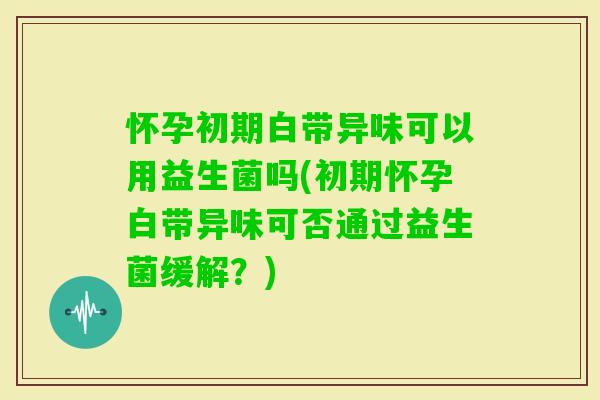 怀孕初期白带异味可以用益生菌吗(初期怀孕白带异味可否通过益生菌缓解？)