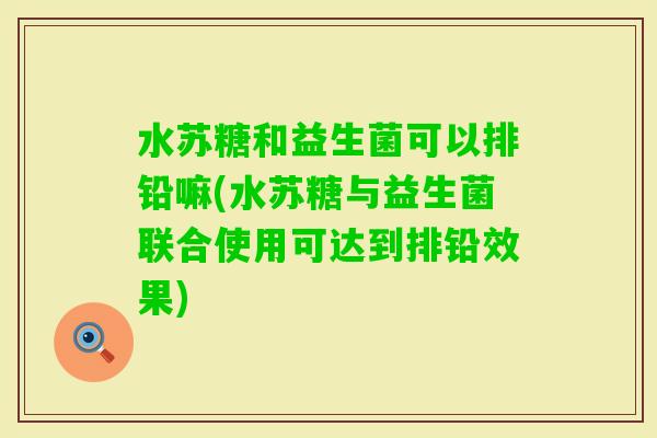 水苏糖和益生菌可以排铅嘛(水苏糖与益生菌联合使用可达到排铅效果)