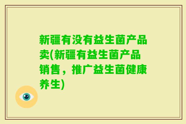新疆有没有益生菌产品卖(新疆有益生菌产品销售，推广益生菌健康养生)