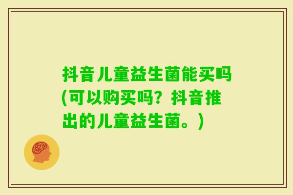 抖音儿童益生菌能买吗(可以购买吗？抖音推出的儿童益生菌。)