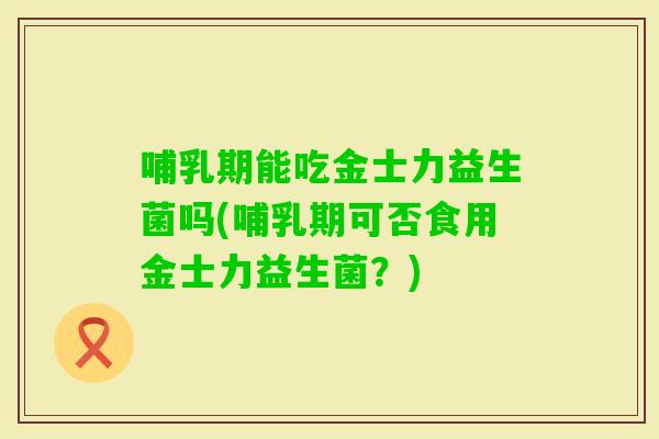 哺乳期能吃金士力益生菌吗(哺乳期可否食用金士力益生菌？)