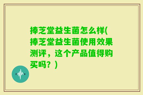 捧芝堂益生菌怎么样(捧芝堂益生菌使用效果测评，这个产品值得购买吗？)