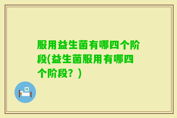 服用益生菌有哪四个阶段(益生菌服用有哪四个阶段？)