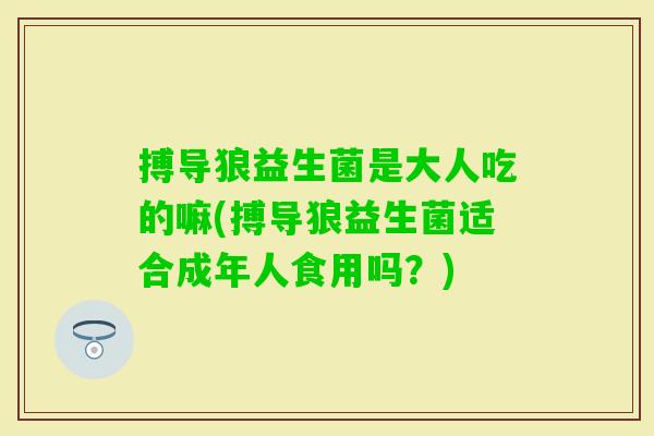 搏导狼益生菌是大人吃的嘛(搏导狼益生菌适合成年人食用吗？)