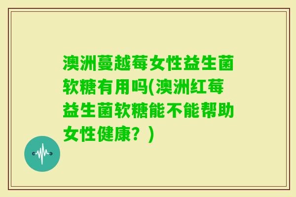 澳洲蔓越莓女性益生菌软糖有用吗(澳洲红莓益生菌软糖能不能帮助女性健康？)