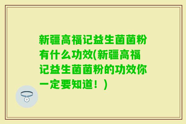 新疆高福记益生菌菌粉有什么功效(新疆高福记益生菌菌粉的功效你一定要知道！)