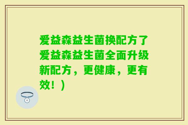 爱益森益生菌换配方了爱益森益生菌全面升级新配方，更健康，更有效！)