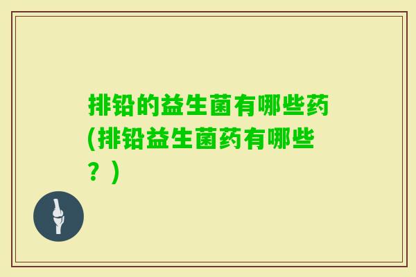 排铅的益生菌有哪些药(排铅益生菌药有哪些？)