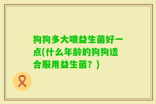 狗狗多大喂益生菌好一点(什么年龄的狗狗适合服用益生菌？)