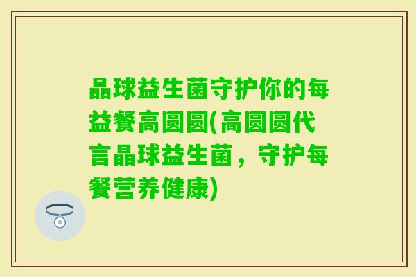 晶球益生菌守护你的每益餐高圆圆(高圆圆代言晶球益生菌，守护每餐营养健康)