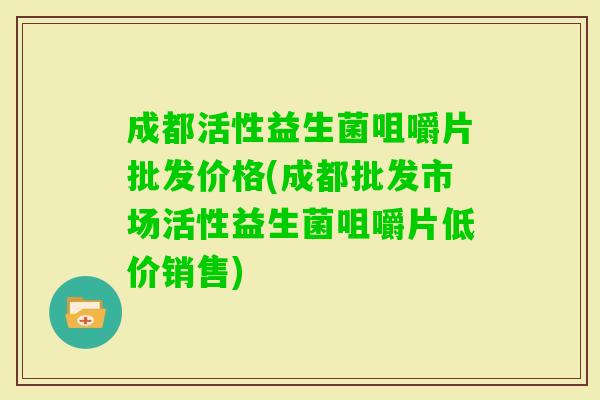 成都活性益生菌咀嚼片批发价格(成都批发市场活性益生菌咀嚼片低价销售)