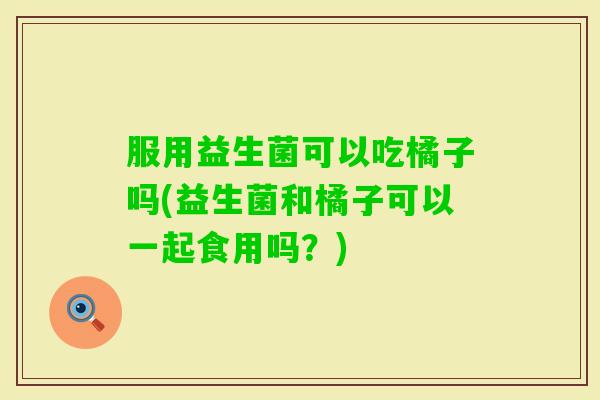 服用益生菌可以吃橘子吗(益生菌和橘子可以一起食用吗？)