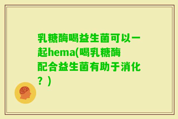 乳糖酶喝益生菌可以一起hema(喝乳糖酶配合益生菌有助于消化？)