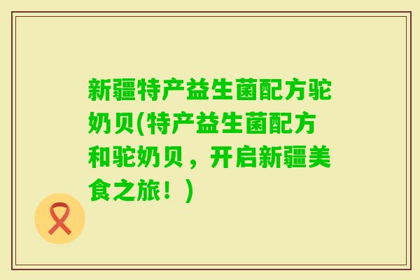 新疆特产益生菌配方驼奶贝(特产益生菌配方和驼奶贝，开启新疆美食之旅！)