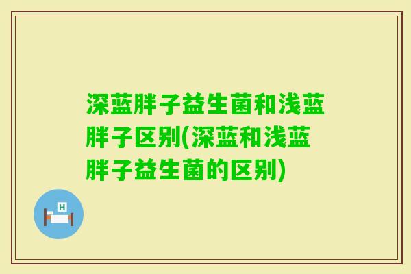深蓝胖子益生菌和浅蓝胖子区别(深蓝和浅蓝胖子益生菌的区别)