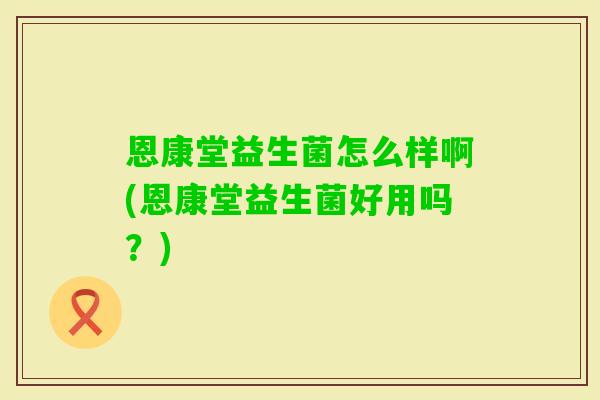 恩康堂益生菌怎么样啊(恩康堂益生菌好用吗？)